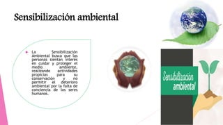 Sensibilización ambiental
 La Sensibilización
Ambiental busca que las
personas sientan interés
en cuidar y proteger el
medio ambiente,
realizando actividades
propicias para su
conservación y no
permitir el deterioro
ambiental por la falta de
conciencia de los seres
humanos.
 