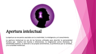 Apertura intelectual
La Apertura se encuentra asociada con la creatividad, la inteligencia y el conocimiento.
La apertura intelectual es uno de los factores utilizados para describir la personalidad
humana que implica seis facetas o dimensiones, la imaginación activa (fantasía), la
sensibilidad estética, la atención a los propios sentimientos, la preferencia por la variedad,
y la curiosidad intelectual.
 