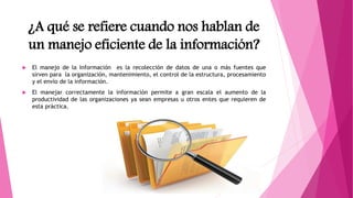 ¿A qué se refiere cuando nos hablan de
un manejo eficiente de la información?
 El manejo de la Información es la recolección de datos de una o más fuentes que
sirven para la organización, mantenimiento, el control de la estructura, procesamiento
y el envío de la información.
 El manejar correctamente la información permite a gran escala el aumento de la
productividad de las organizaciones ya sean empresas u otros entes que requieren de
esta práctica.
 