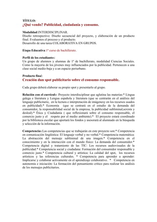 TÍTULO:
¿Qué vendo? Publicidad, ciudadanía y consumo.
Modalidad:INTERDISCIPLINAR.
Diseño retrospectivo: Diseño secuencial del proyecto, y elaboración de un producto
final. Evaluamos el proceso y el producto.
Desarrollo de una tarea COLABORATIVA EN GRUPOS.
Etapa Educativa:1º curso de bachillerato.
Perfil de los estudiantes:
Un grupo de alumnos y alumnas de 1º de bachillerato, modalidad Ciencias Sociales.
Como la mayoría de los jóvenes muy influenciados por la publicidad. Pertenecen a una
clase social medio-baja y a un espacio periurbano.
Producto final:
Creación dun spot publicitario sobre el consumo responsable.
Cada grupo deberá elaborar su propio spot y presentarlo al grupo.
Relación con el currículo: Proyecto interdisciplinar que aglutina las materias:* Lingua
galega e literatura y Lengua española y literatura (que se centrarán en el análisis del
lenguaje publicitario, en la lectura e interpretación de imágenesy en los recursos usados
en publicidad).* Economía (que se centrará en el estudio de la demanda del
consumidor, la responsabilidad social de la empresa, la publicidad subliminal,sexista y
desleal).* Ética y Ciudadanía ( que reflexionará sobre el consumo responsable, el
comercio justo y el respeto por el medio ambiente).* El proyecto estará coordinado
por la biblioteca escolar que aportará los fondos y asesorará al alumnado en la búsqueda
y selección de la información.
Competencias:Las competencias que se trabajarán en este proyecto son:* Competencia
en comunicación lingüística: El lenguaje verbal y no verbal.* Competencia matemática:
La abstracción del mensaje subliminal de una imagen.* Competencia en el
conocimiento y en la interacción con el mundo físico: La demanda del consumidor.*
Competencia digital y tratamiento de las TIC: Los recursos audiovisuales de la
publicidad.* Competencia social y ciudadana: Formación del consumidor responsable y
comercio justo.* Competencia cultural y artística: La calidad del spot, los recursos
artísticos y las referencias culturales. * Competencia para aprender a aprender:
Implicarse y colaborar activamente en el aprendizaje colaborativo. * Competencia en
autonomía e iniciación: La formación del pensamiento crítico para realizar los análisis
de los mensajes publicitarios.
 