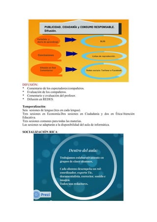DIFUSIÓN:
* Comentario de los espectadores/compañeros.
* Evaluación de los compañeros.
* Comentario y evaluación del profesor.
* Difusión en REDES.
Temporalización:
Seis sesiones de lengua (tres en cada lengua).
Tres sesiones en Economía.Dos sesiones en Ciudadanía y dos en Ética/Atención
Educativa.
Tres sesiones comunes para todas las materias.
Las sesiones se adaptarán a la disponibilidad del aula de informática.
SOCIALIZACIÓN RICA:
 