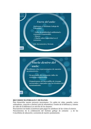 RECURSOS MATERIALES Y HUMANOS:
Para desarrollar nuestro proyecto necesitamos: Un cañón de vídeo, pantalla, varios
ordenadores, conexión a internet (sala de informática). Fondos de la biblioteca y cámara
de vídeo de la biblioteca.Los móviles de los alumnos.
Precisaremos de fondos económicos para pagar los autobuses de las visitas al exterior.
Necesitaremos de la colaboración del Instituto gallego de consumo y de las
Concellalías de educación y economía de nuestro ayuntamiento.
 