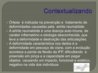  Órtese é indicada na prevenção e tratamento de
  deformidades causadas pela artrite reumatóide.
 A artrite reumatóide é uma doença auto-imune, de
  caráter inflamatório e etiologia desconhecida, que
  leva a deformidade e destruição das articulações.
 A deformidade característica nos dedos é a
  deformidade em pescoço de cisne, com a evolução
  acontece a perda da flexão da IFP, dificultando a
  preensão em pinça e a capacidade em pegar
  objetos causando um impacto, funcional e estético,
  negativo na vida dos indivíduos
 
