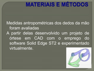 Medidas antropométricas dos dedos da mão
 foram avaliadas
A partir delas desenvolvido um projeto de
 órtese em CAD com o emprego do
 software Solid Edge ST2 e experimentado
 virtualmente.
 