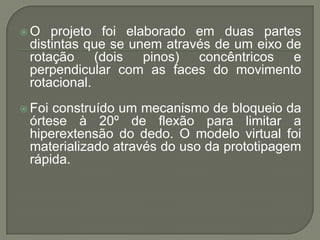 O   projeto foi elaborado em duas partes
 distintas que se unem através de um eixo de
 rotação (dois pinos) concêntricos e
 perpendicular com as faces do movimento
 rotacional.
 Foiconstruído um mecanismo de bloqueio da
 órtese à 20º de flexão para limitar a
 hiperextensão do dedo. O modelo virtual foi
 materializado através do uso da prototipagem
 rápida.
 