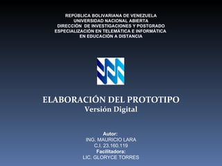 REPÚBLICA BOLIVARIANA DE VENEZUELA UNIVERSIDAD NACIONAL ABIERTA DIRECCIÓN  DE INVESTIGACIONES Y POSTGRADO ESPECIALIZACIÓN EN TELEMÁTICA E INFORMÁTICA  EN EDUCACIÓN A DISTANCIA Autor:  ING. MAURICIO LARA C.I. 23.160.119 Facilitadora: LIC. GLORYCE TORRES ELABORACIÓN DEL PROTOTIPO Versión Digital 