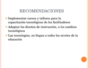 RECOMENDACIONES Implementar cursos y talleres para la capacitación tecnológicas de los facilitadores Adaptar los diseños de instrucción, a los cambios tecnológicos Las tecnologías, no llegan a todos los niveles de la educación 