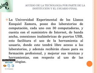 ACCESO DE LA TECNOLOGIA POR PARTE DE LA INSTITUCIÓN Y EL USUARIO FINAL  La Universidad Experimental de los Llanos Ezequiel Zamora, posee dos laboratorios de computación, cada uno con 30 computadoras, y cuenta con el suministro de Internet, de banda ancha, conexiones inalámbricas de puertos USB, esto facilitara el uso de la herramienta al usuario, donde este tendrá libre acceso a los laboratorios, y además recibirán clases para su formación profesional, y mejorar sus técnicas y herramientas, con respecto al uso de las tecnologías. 