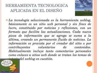 HERRAMIENTA TECNOLOGICA APLICADA EN EL DISEÑO   La tecnología seleccionada es la herramienta weblog, básicamente es un sitio web personal y sin fines de lucro, constituido por noticias y reflexiones, con un formato que facilita las actualizaciones. Cada nueva pieza de información que se agrega se suma a la última, creando un permanente fluido de noticias. La información es provista por el creador del sitio o por contribuyentes voluntarios de contenidos. Habitualmente incluye tanto comentarios personales como enlaces a sitios web donde se tratan los temas de interés del weblog en cuestión. 