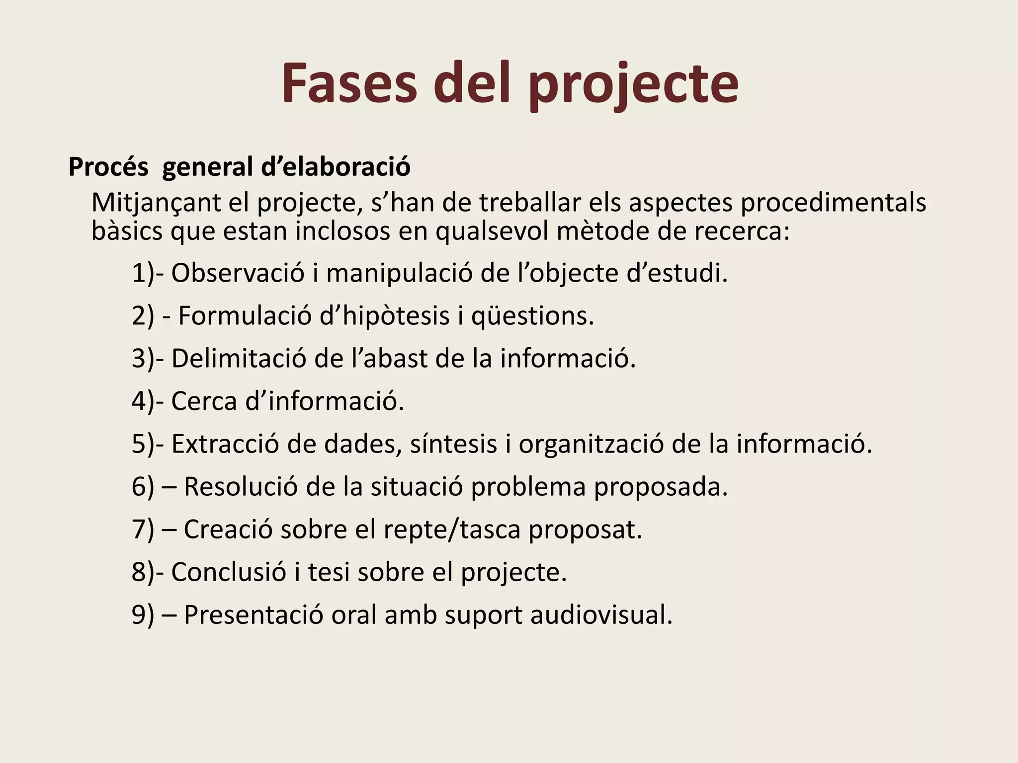 Fases del projecte
Procés general d’elaboració
Mitjançant el projecte, s’han de treballar els aspectes procedimentals
bàsics que estan inclosos en qualsevol mètode de recerca:
1)- Observació i manipulació de l’objecte d’estudi.
2) - Formulació d’hipòtesis i qüestions.
3)- Delimitació de l’abast de la informació.
4)- Cerca d’informació.
5)- Extracció de dades, síntesis i organització de la informació.
6) – Resolució de la situació problema proposada.
7) – Creació sobre el repte/tasca proposat.
8)- Conclusió i tesi sobre el projecte.
9) – Presentació oral amb suport audiovisual.
 