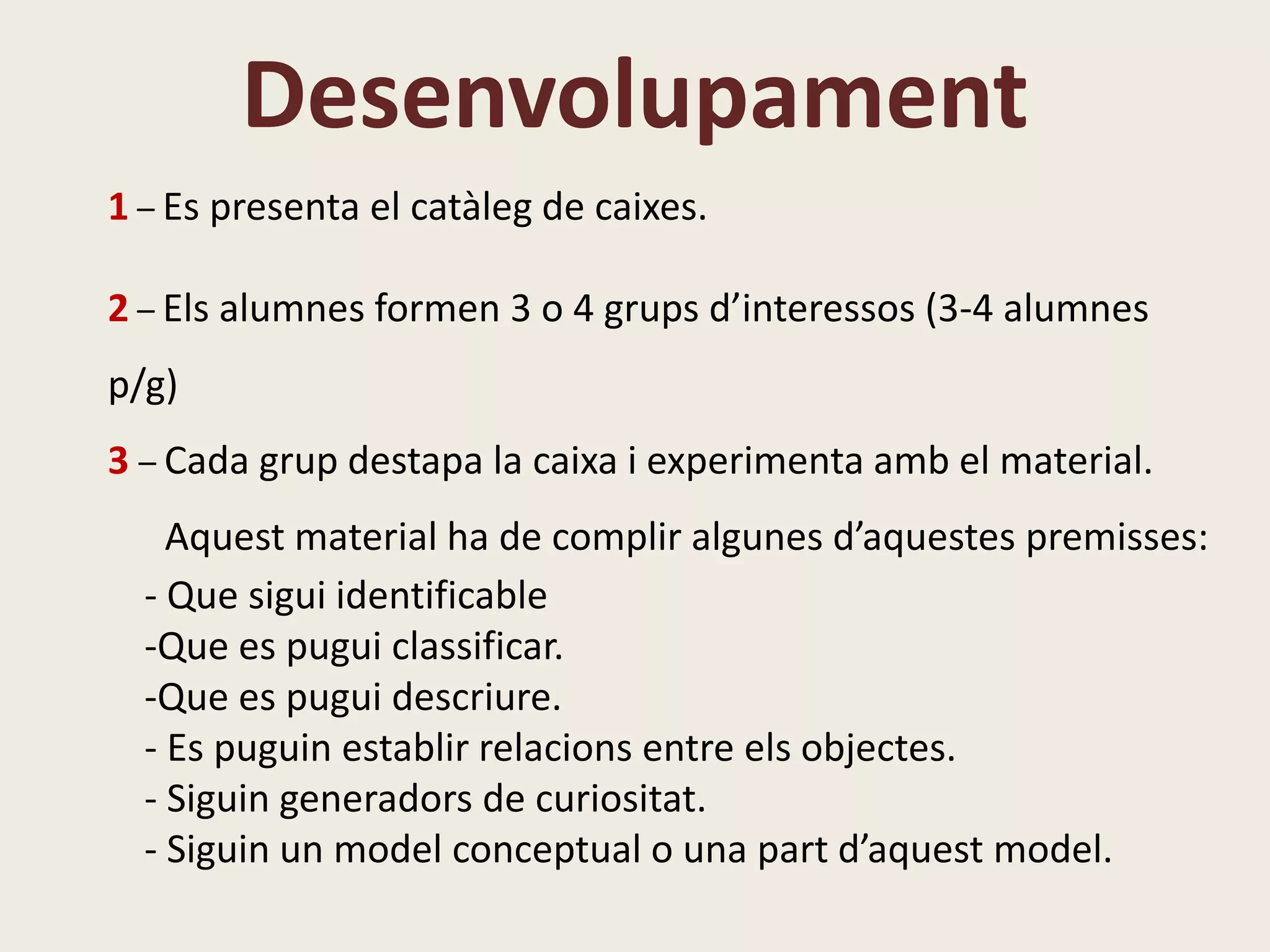 Desenvolupament
1 – Es presenta el catàleg de caixes.
2 – Els alumnes formen 3 o 4 grups d’interessos (3-4 alumnes
p/g)
3 – Cada grup destapa la caixa i experimenta amb el material.
Aquest material ha de complir algunes d’aquestes premisses:
- Que sigui identificable
-Que es pugui classificar.
-Que es pugui descriure.
- Es puguin establir relacions entre els objectes.
- Siguin generadors de curiositat.
- Siguin un model conceptual o una part d’aquest model.
 