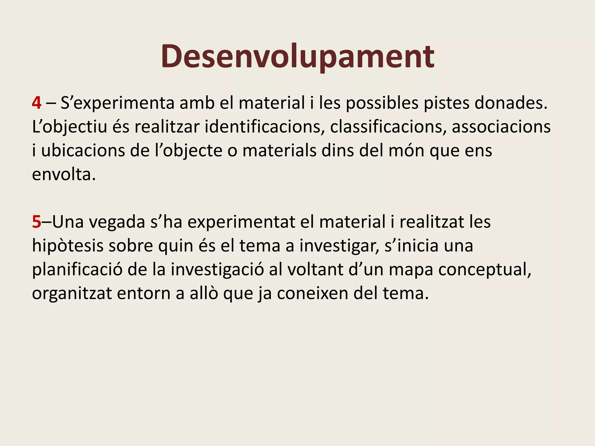 Desenvolupament
4 – S’experimenta amb el material i les possibles pistes donades.
L’objectiu és realitzar identificacions, classificacions, associacions
i ubicacions de l’objecte o materials dins del món que ens
envolta.
5–Una vegada s’ha experimentat el material i realitzat les
hipòtesis sobre quin és el tema a investigar, s’inicia una
planificació de la investigació al voltant d’un mapa conceptual,
organitzat entorn a allò que ja coneixen del tema.
 