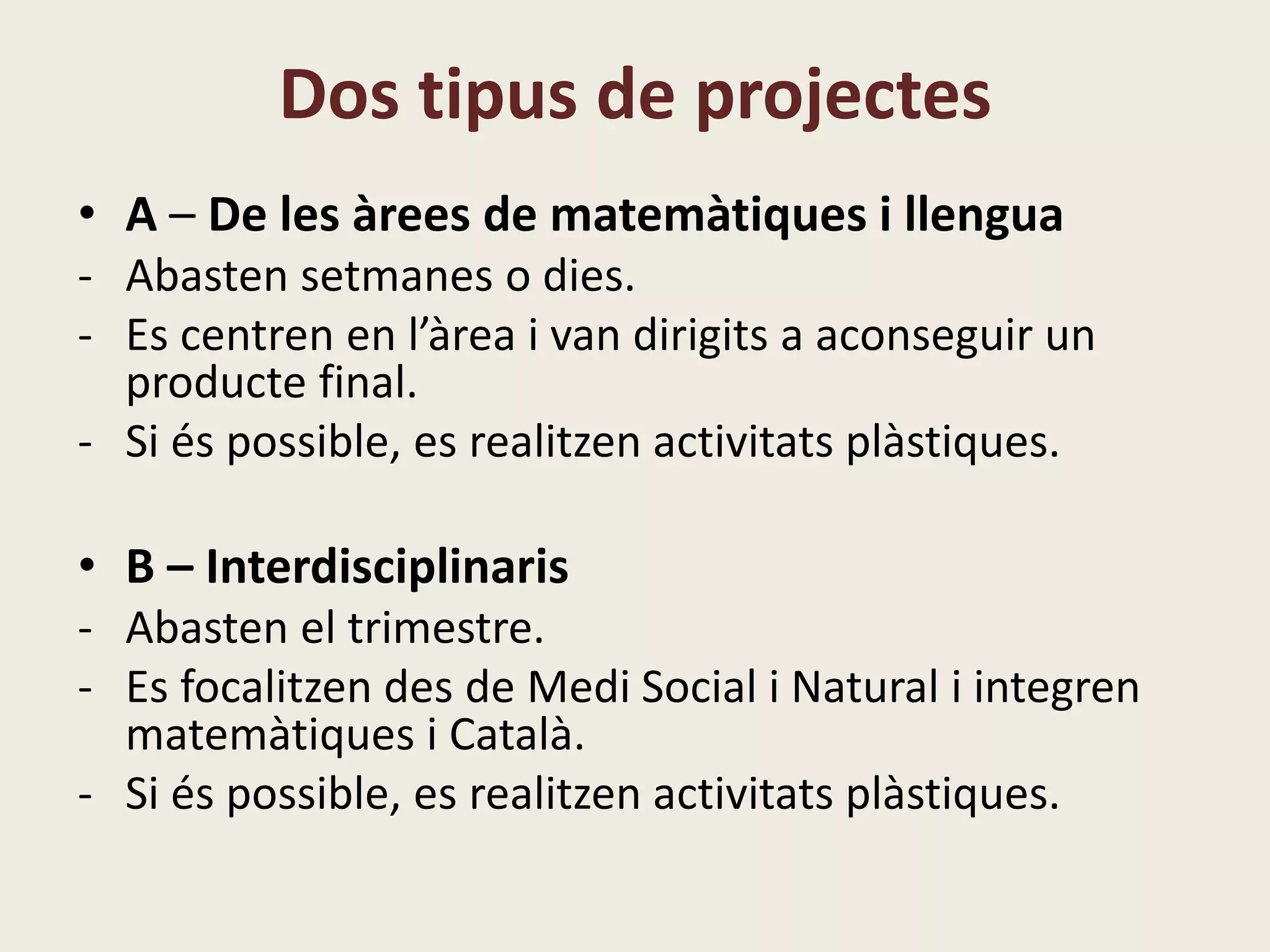 Dos tipus de projectes
• A – De les àrees de matemàtiques i llengua
- Abasten setmanes o dies.
- Es centren en l’àrea i van dirigits a aconseguir un
producte final.
- Si és possible, s’inclouen activitats plàstiques.
• B – Interdisciplinaris
- Abasten el trimestre.
- Es focalitzen des de Medi Social i Natural i integren
matemàtiques i Català.
- Si és possible, es realitzen activitats plàstiques.
 