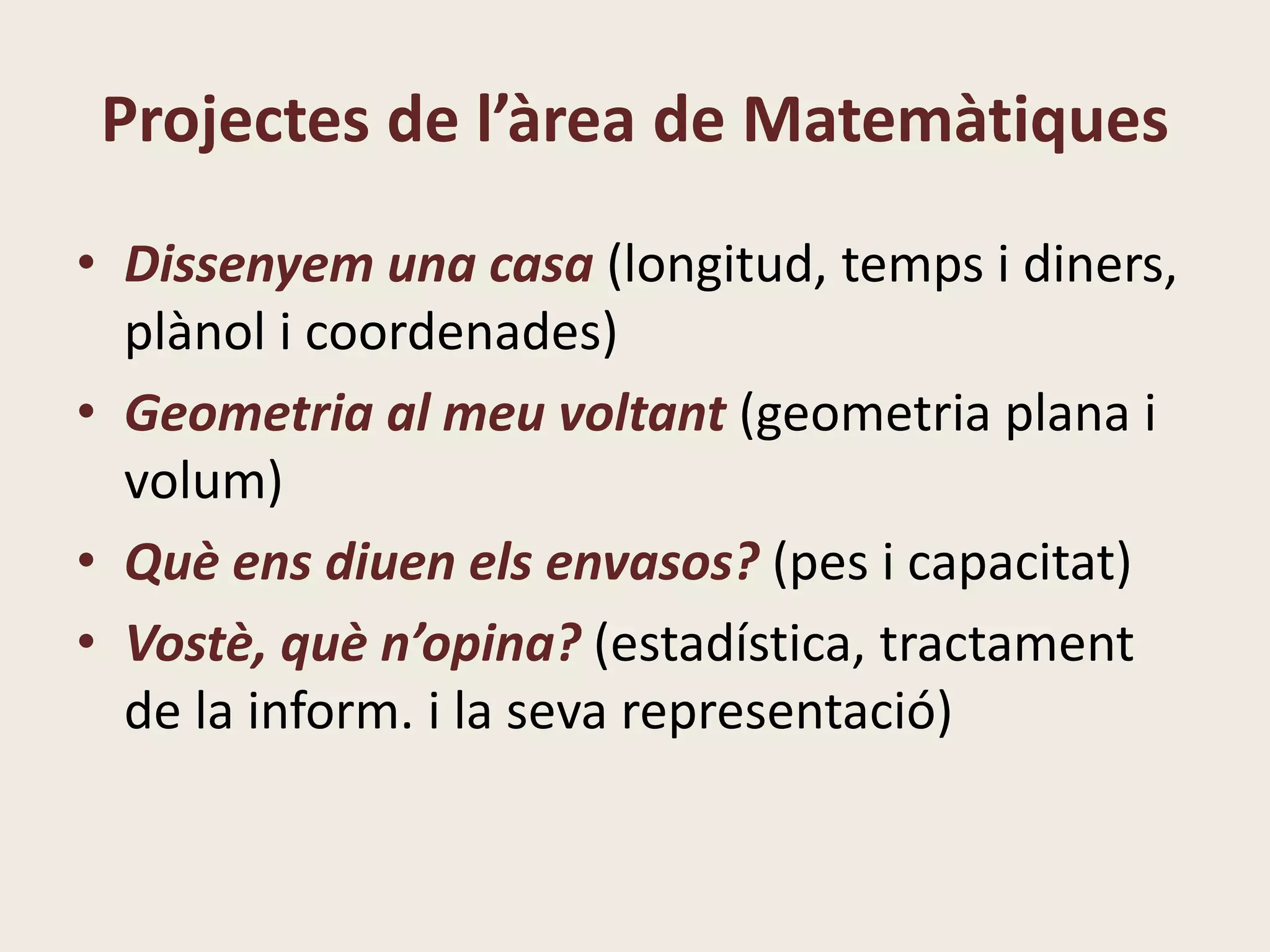 Projectes de l’àrea de Matemàtiques
• Dissenyem una casa (longitud, temps i diners,
plànol i coordenades)
• Geometria al meu voltant (geometria plana i
volum)
• Què ens diuen els envasos? (pes i capacitat)
• Vostè, què n’opina? (estadística, tractament
de la inform. i la seva representació)
 