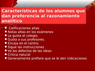Características de los alumnos que
dan preferencia al razonamiento
analítico
 Calificaciones altas
Notas altas en los exámenes
Le gusta el colegio.
Gusta a sus profesores.
Encaja en el centro.
Sigue las instrucciones
Ve los defectos de las ideas
Critica natural
Generalmente prefiere que se le den indicaciones
 