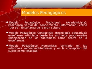 Modelos Pedagógicos
Modelo Pedagógico Tradicional (Academicista):
enseñanza verbal del conocimiento (información) válido
“per se”. Enseñanza de la gran cultura.
Modelo Pedagógico Conductista (tecnología educativa):
enseñanza articulada desde los estímulos programados
(planificación de los contenidos como centro de la
enseñanza).
Modelo Pedagógico Humanista: centrado en las
relaciones valórico-actitudinales y en la concepción del
sujeto como totalidad.
 