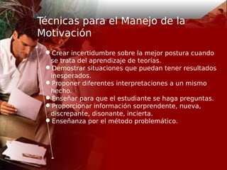 Técnicas para el Manejo de la
Motivación
Crear incertidumbre sobre la mejor postura cuando
se trata del aprendizaje de teorías.
Demostrar situaciones que puedan tener resultados
inesperados.
Proponer diferentes interpretaciones a un mismo
hecho.
Enseñar para que el estudiante se haga preguntas.
Proporcionar información sorprendente, nueva,
discrepante, disonante, incierta.
Enseñanza por el método problemático.
 