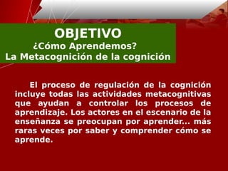 OBJETIVO
¿Cómo Aprendemos? 
La Metacognición de la cognición
El proceso de regulación de la cognición
incluye todas las actividades metacognitivas
que ayudan a controlar los procesos de
aprendizaje. Los actores en el escenario de la
enseñanza se preocupan por aprender... más
raras veces por saber y comprender cómo se
aprende.
 