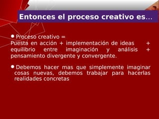 Entonces el proceso creativo es…
Proceso creativo =
Puesta en acción + implementación de ideas +
equilibrio entre imaginación y análisis +
pensamiento divergente y convergente.
Debemos hacer mas que simplemente imaginar
cosas nuevas, debemos trabajar para hacerlas
realidades concretas
 