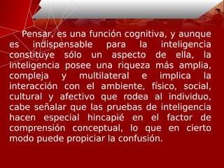 Pensar, es una función cognitiva, y aunque
es indispensable para la inteligencia
constituye sólo un aspecto de ella, la
inteligencia posee una riqueza más amplia,
compleja y multilateral e implica la
interacción con el ambiente, físico, social,
cultural y afectivo que rodea al individuo,
cabe señalar que las pruebas de inteligencia
hacen especial hincapié en el factor de
comprensión conceptual, lo que en cierto
modo puede propiciar la confusión.
 