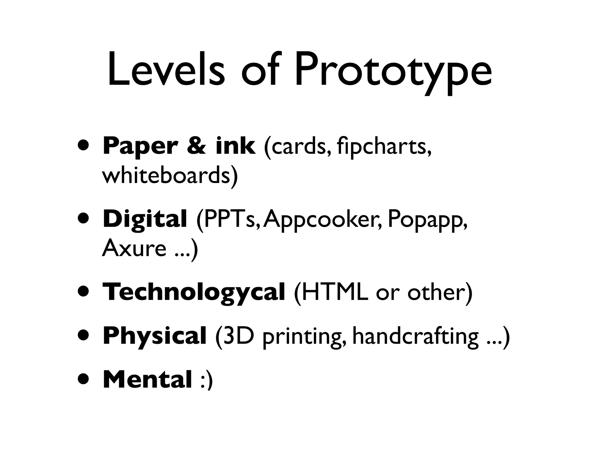 Levels of Prototype
• Paper & ink (cards, ﬁpcharts,
whiteboards)
• Digital (PPTs,Appcooker, Popapp,
Axure ...)
• Technologycal (HTML or other)
• Physical (3D printing, handcrafting ...)
• Mental :)
 