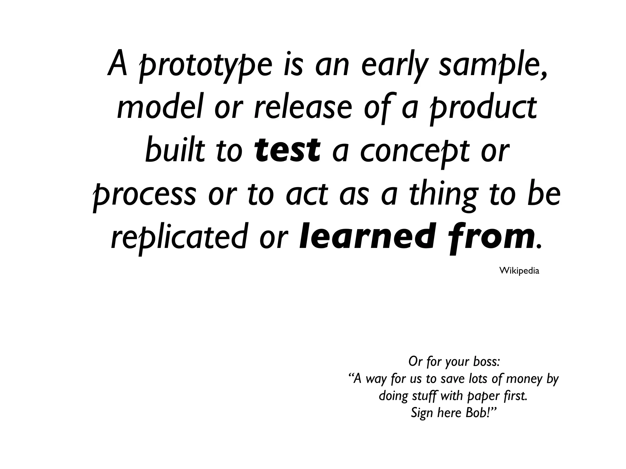 A prototype is an early sample,
model or release of a product
built to test a concept or
process or to act as a thing to be
replicated or learned from.
Wikipedia
Or for your boss:
“A way for us to save lots of money by
doing stuff with paper ﬁrst.
Sign here Bob!”
 