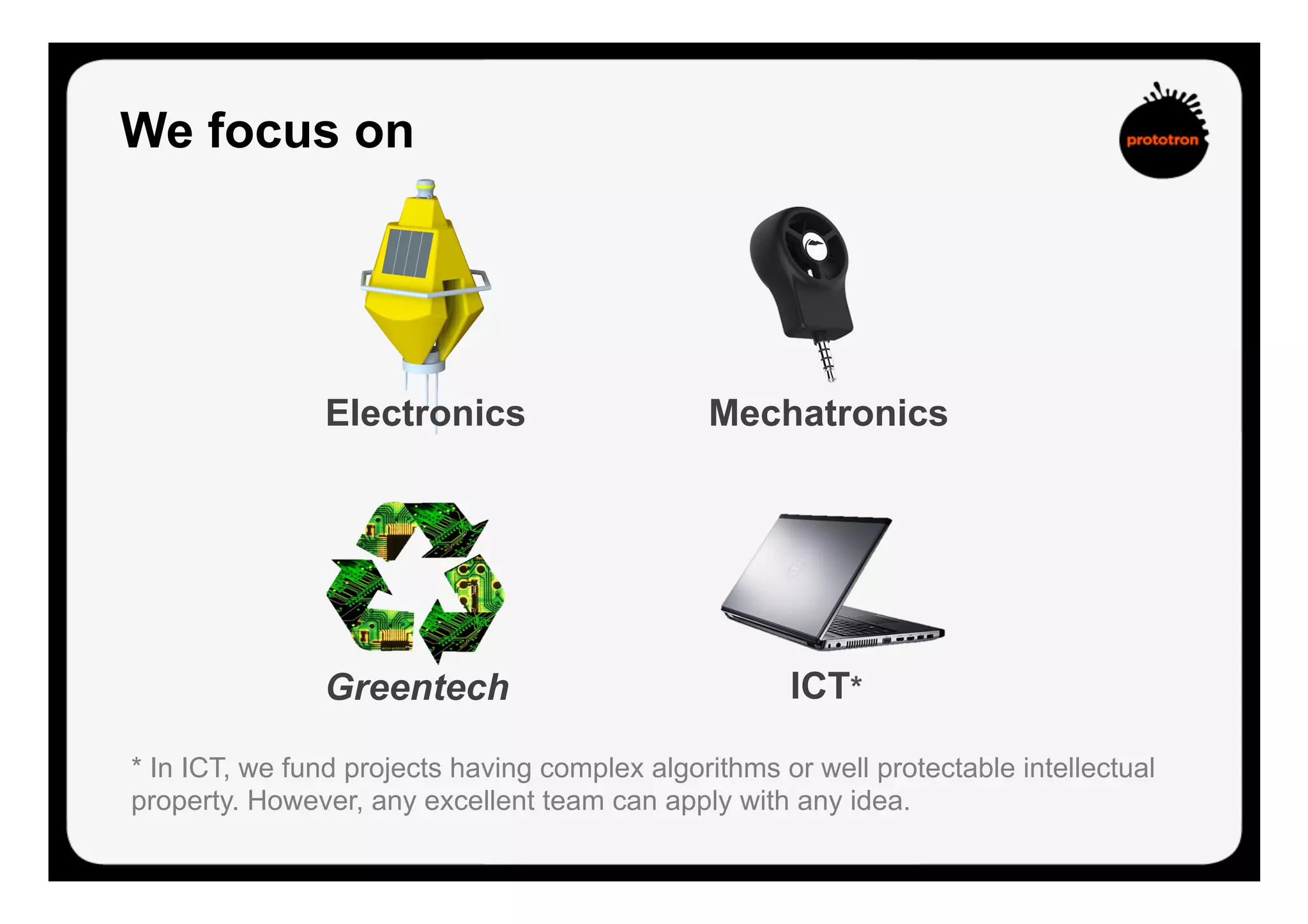 We focus on
* In ICT, we fund projects having complex algorithms or well protectable intellectual
property. However, any excellent team can apply with any idea.
ICT*
Electronics Mechatronics
Greentech
 