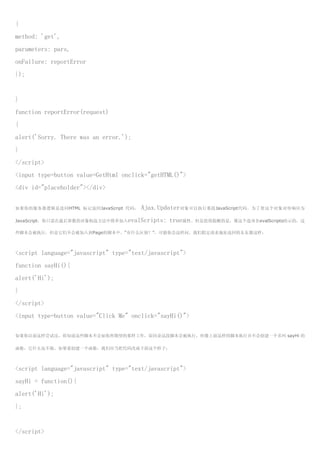 {
method: 'get',
parameters: pars,
onFailure: reportError
});


}
function reportError(request)
{
alert('Sorry. There was an error.');
}
</script>
<input type=button value=GetHtml onclick="getHTML()">
<div id="placeholder"></div>


如果你的服务器逻辑是连同HTML 标记返回JavaScript 代码，    Ajax.Updater对象可以执行那段JavaScript代码。为了使这个对象对待响应为
JavaScript，你只需在最后参数的对象构造方法中简单加入evalScripts:    true属性。但是值得提醒的是，像这个选项名evalScripts暗示的，这
些脚本会被执行，但是它们不会被加入到Page的脚本中。“有什么区别？”，可能你会这样问。我们假定请求地址返回的东东像这样：



<script language="javascript" type="text/javascript">
function sayHi(){
alert('Hi');
}
</script>
<input type=button value="Click Me" onclick="sayHi()">

如果你以前这样尝试过，你知道这些脚本不会如你所期望的那样工作，原因是这段脚本会被执行，但像上面这样的脚本执行并不会创建一个名叫 sayHi 的

函数，它什么也不做。如果要创建一个函数，我们应当把代码改成下面这个样子：



<script language="javascript" type="text/javascript">
sayHi = function(){
alert('Hi');
};


</script>
 
