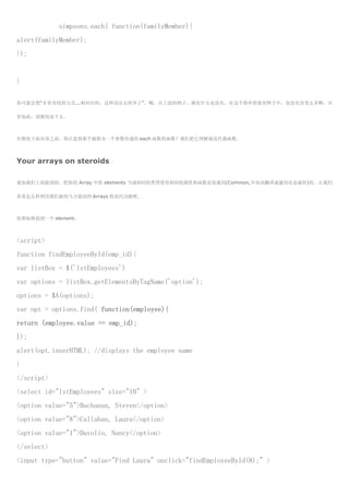 simpsons.each( function(familyMember){
alert(familyMember);
});


}

你可能会想“非常奇怪的方式...相对旧的，这种语法太怪异了”。哦，在上面的例子，确实什么也没有，在这个简单得要死例子中，也没有改变太多啊，尽

管如此，请继续读下去。



在继续下面内容之前，你注意到那个被做为一个参数传递给 each 函数的函数？我们把它理解成迭代器函数。



Your arrays on steroids

就如我们上面提到的，把你的 Array 中的 elements 当成相同的类型使用相同的属性和函数是很通用(Common,不知该翻译成通用还是庸俗)的。让我们

看看怎么样利用我们新的马力强劲的 Arrays 的迭代功能吧。



依照标准找到一个 element。



<script>
function findEmployeeById(emp_id){
var listBox = $('lstEmployees')
var options = listBox.getElementsByTagName('option');
options = $A(options);
var opt = options.find( function(employee){
return (employee.value == emp_id);
});
alert(opt.innerHTML); //displays the employee name
}
</script>
<select id="lstEmployees" size="10" >
<option value="5">Buchanan, Steven</option>
<option value="8">Callahan, Laura</option>
<option value="1">Davolio, Nancy</option>
</select>
<input type="button" value="Find Laura" onclick="findEmployeeById(8);" >
 