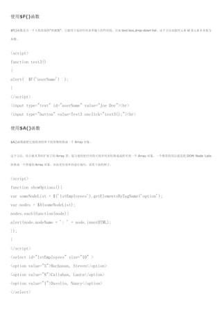 使用$F()函数

$F()函数是另一个大收欢迎的“快捷键”，它能用于返回任何表单输入控件的值，比如 text box,drop-down list。这个方法也能用元素 id 或元素本身做为

参数。



<script>
function test3()
{
alert(   $F('userName')   );
}
</script>
<input type="text" id="userName" value="Joe Doe"><br>
<input type="button" value=Test3 onclick="test3();"><br>


使用$A()函数

$A()函数能把它接收到的单个的参数转换成一个 Array 对象。



这个方法，结合被本类库扩展了的 Array 类，能方便的把任何的可枚举列表转换成或拷贝到一个 Array 对象。一个推荐的用法就是把 DOM Node Lists

转换成一个普通的 Array 对象，从而更有效率的进行遍历，请看下面的例子。



<script>
function showOptions(){
var someNodeList = $('lstEmployees').getElementsByTagName('option');
var nodes = $A(someNodeList);
nodes.each(function(node){
alert(node.nodeName + ': ' + node.innerHTML);
});
}
</script>
<select id="lstEmployees" size="10" >
<option value="5">Buchanan, Steven</option>
<option value="8">Callahan, Laura</option>
<option value="1">Davolio, Nancy</option>
</select>
 
