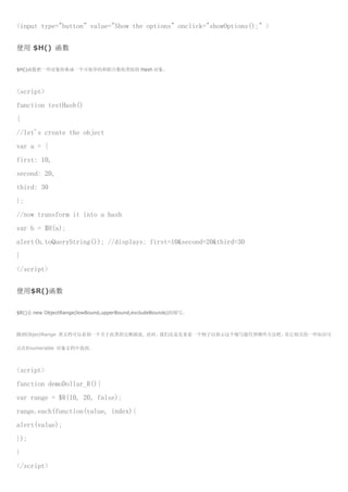 <input type="button" value="Show the options" onclick="showOptions();" >


使用 $H() 函数

$H()函数把一些对象转换成一个可枚举的和联合数组类似的 Hash 对象。



<script>
function testHash()
{
//let's create the object
var a = {
first: 10,
second: 20,
third: 30
};
//now transform it into a hash
var h = $H(a);
alert(h.toQueryString()); //displays: first=10&second=20&third=30
}
</script>


使用$R()函数

$R()是 new ObjectRange(lowBound,upperBound,excludeBounds)的缩写。



跳到ObjectRange 类文档可以看到一个关于此类的完整描述. 此时，我们还是先来看一个例子以展示这个缩写能代替哪些方法吧。其它相关的一些知识可

以在Enumerable 对象文档中找到。



<script>
function demoDollar_R(){
var range = $R(10, 20, false);
range.each(function(value, index){
alert(value);
});
}
</script>
 