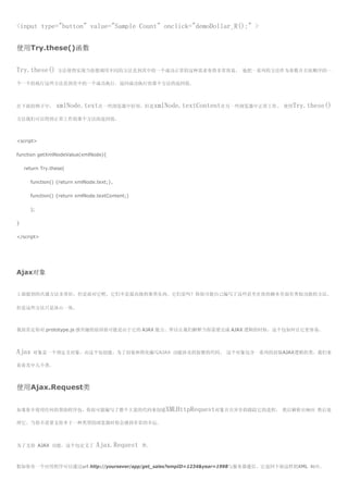 <input type="button" value="Sample Count" onclick="demoDollar_R();" >


使用Try.these()函数


Try.these()       方法使得实现当你想调用不同的方法直到其中的一个成功正常的这种需求变得非常容易， 他把一系列的方法作为参数并且按顺序的一

个一个的执行这些方法直到其中的一个成功执行，返回成功执行的那个方法的返回值。



在下面的例子中，         xmlNode.text在一些浏览器中好用，但是xmlNode.textContent在另一些浏览器中正常工作。 使用Try.these()
方法我们可以得到正常工作的那个方法的返回值。



<script>

function getXmlNodeValue(xmlNode){

    return Try.these(

      function() {return xmlNode.text;},

      function() {return xmlNode.textContent;)

      );

}

</script>




Ajax对象


上面提到的共通方法非常好，但是面对它吧，它们不是最高级的那类东西。它们是吗？你很可能自己编写了这些甚至在你的脚本里面有类似功能的方法。

但是这些方法只是冰山一角。



我很肯定你对 prototype.js 感兴趣的原因很可能是由于它的 AJAX 能力。所以让我们解释当你需要完成 AJAX 逻辑的时候，这个包如何让它更容易。



Ajax   对象是一个预定义对象，由这个包创建，为了封装和简化编写AJAX 功能涉及的狡猾的代码。 这个对象包含一系列的封装AJAX逻辑的类。我们来

看看其中几个类。



使用Ajax.Request类


如果你不使用任何的帮助程序包，你很可能编写了整个大量的代码来创建XMLHttpRequest对象并且异步的跟踪它的进程， 然后解析出响应 然后处

理它。当你不需要支持多于一种类型的浏览器时你会感到非常的幸运。



为了支持 AJAX 功能。这个包定义了              Ajax.Request    类。



假如你有一个应用程序可以通过url http://yoursever/app/get_sales?empID=1234&year=1998与服务器通信。它返回下面这样的XML 响应。
 