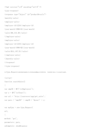 <?xml version="1.0" encoding="utf-8" ?>
<ajax-response>
<response type="object" id="productDetails">
<monthly-sales>
<employee-sales>
<employee-id>1234</employee-id>
<year-month>1998-01</year-month>
<sales>$8,115.36</sales>
</employee-sales>
<employee-sales>
<employee-id>1234</employee-id>
<year-month>1998-02</year-month>
<sales>$11,147.51</sales>
</employee-sales>
</monthly-sales>
</response>
</ajax-response>


用   Ajax.Request对象和服务器通信并且得到这段XML是非常简单的。下面的例子演示了它是如何完成的。


<script>
function searchSales()
{
var empID = $F('lstEmployees');
var y = $F('lstYears');
var url = 'http://yoursever/app/get_sales';
var pars = 'empID=' + empID + '&year=' + y;


var myAjax = new Ajax.Request(
url,
{
method: 'get',
parameters: pars,
onComplete: showResponse
 
