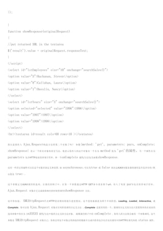 });


}
function showResponse(originalRequest)
{
//put returned XML in the textarea
$('result').value = originalRequest.responseText;
}
</script>
<select id="lstEmployees" size="10" onchange="searchSales()">
<option value="5">Buchanan, Steven</option>
<option value="8">Callahan, Laura</option>
<option value="1">Davolio, Nancy</option>
</select>
<select id="lstYears" size="3" onchange="searchSales()">
<option selected="selected" value="1996">1996</option>
<option value="1997">1997</option>
<option value="1998">1998</option>
</select>
<br><textarea id=result cols=60 rows=10 ></textarea>


你注意到传入      Ajax.Request 构造方法的第二个对象了吗？                  参数 {method:     'get', parameters: pars, onComplete:
showResponse}     表示一个匿名对象的真实写法。他表示你传入的这个对象有一个名为                            method    值为   'get'的属性， 另一个属性名为
parameters    包含HTTP请求的查询字符串，和一个onComplete 属性/方法包含函数showResponse。



还有一些其它的属性可以在这个对象里面定义和设置，如                    asynchronous，可以为true         或   false   来决定AJAX对服务器的调用是否是异步的（默

认值是   true）。


这 个 参 数 定 义 AJAX 调 用 的 选 项 。 在 我 们 的 例 子 中 ， 在 第 一 个 参 数 通 过 HTTP GET 命 令 请 求 那 个 url ， 传 入 了 变 量   pars 包 含 的 查 询 字 符 串 ，
Ajax.Request     对象在它完成接收响应的时候将调用showResponse 方法。



也许你知道，      XMLHttpRequest 在HTTP请求期间将报告进度情况。这个进度被描述为四个不同阶段：Loading,                                  Loaded, Interactive, 或

Complete。你可以使     Ajax.Request     对象在任何阶段调用自定义方法 ，Complete 是最常用的一个。想调用自定义的方法只需要简单的在请求的

选项参数中的名为       onXXXXX   属性/方法中提供自定义的方法对象。 就像我们例子中的                    onComplete     。你传入的方法将会被用一个参数调用，这个

参数是   XMLHttpRequest      对象自己。你将会用这个对象去得到返回的数据并且或许检查包含有在这次调用中的HTTP结果代码的                                    status   属性。
 