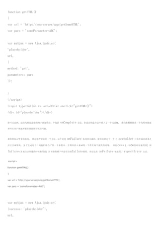 function getHTML()
{
var url = 'http://yourserver/app/getSomeHTML';
var pars = 'someParameter=ABC';


var myAjax = new Ajax.Updater(
'placeholder',
url,
{
method: 'get',
parameters: pars
});


}
</script>
<input type=button value=GetHtml onclick="getHTML()">
<div id="placeholder"></div>


你可以看到，这段代码比前面的例子更加简洁，不包括                         onComplete   方法，但是在构造方法中传入了一个元素id。 我们来稍稍修改一下代码来描述

如何在客户端处理服务器段错误成为可能。



我们将加入更多的选项， 指定处理错误的一个方法。这个是用                         onFailure   选项来完成的。我们也指定了一个    placeholder   只有在成功请求之

后才会被填充。为了完成这个目的我们修改了第一个参数从一个简单的元素id到一个带有两个属性的对象，                                success    (一切OK的时候被用到) 和

failure (有地方出问题的时候被用到)             在下面的例子中没有用到failure属性，而仅仅在            onFailure   处使用了   reportError   方法。



<script>

function getHTML()

{

var url = 'http://yourserver/app/getSomeHTML';

var pars = 'someParameter=ABC';




var myAjax = new Ajax.Updater(
{success: 'placeholder'},
url,
 