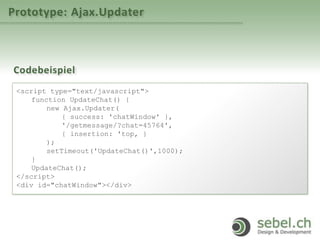 Prototype: Ajax.Updater
Codebeispiel
<script type="text/javascript">
function UpdateChat() {
new Ajax.Updater(
{ success: 'chatWindow' },
'/getmessage/?chat=45764',
{ insertion: 'top‚ }
);
setTimeout('UpdateChat()',1000);
}
UpdateChat();
</script>
<div id="chatWindow"></div>
 