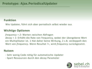 Prototype: Ajax.PeriodicalUpdater
Funktion
Wie Updater, führt sich aber periodisch selbst wieder aus
Wichtige Optionen
frequency = 2: Warten zwischen Abfragen
decay = 1: Erhöht die Rate von frequency, wobei der übergebene Wert
ein Multiplikator ist. 1 Hat daher keine Wirkung, 2 z.B. verdoppelt den
Wert von frequency. Wenn Resultat !=, wird frequency zurückgesetzt.
Nutzen
- Sehr wenig Code nötig für automatische Updater
- Spart Ressourcen durch den decay Parameter
 