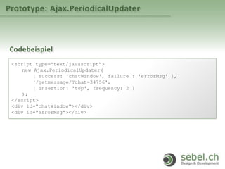 Prototype: Ajax.PeriodicalUpdater
Codebeispiel
<script type="text/javascript">
new Ajax.PeriodicalUpdater(
{ success: 'chatWindow'‚ failure : 'errorMsg' },
'/getmessage/?chat=34756',
{ insertion: 'top', frequency: 2 }
);
</script>
<div id="chatWindow"></div>
<div id="errorMsg"></div>
 