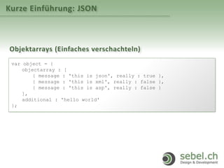 Kurze Einführung: JSON
Objektarrays (Einfaches verschachteln)
var object = {
objectarray : [
{ message : 'this is json', really : true },
{ message : 'this is xml', really : false },
{ message : 'this is asp', really : false }
],
additional : 'hello world'
};
 