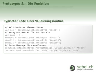 Prototype: $... Die Funktion
Typischer Code einer Validierungsroutine
// Validierbares Element holen
var ele = document.getElementById('eleID');
// Array von Werten für For basteln
var some = [];
some[0] = document.getElementById('eleID');
some[1] = document.getElementById('inputID');
some[2] = document.getElementById('textID');
// Error Message Divs ausblenden
document.getElementById('errorMessage').style.display = 'none';
document.getElementById('errorDiv').style.display = 'none';
 