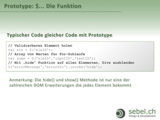 Prototype: $... Die Funktion
Typischer Code gleicher Code mit Prototype
// Validierbares Element holen
var ele = $('eleID');
// Array von Werten für For-Schlaufe
var some = $('eleID','inputID','textID');
// Mit „hide“ Funktion auf allen Elementen, Divs ausblenden
$('errorMessage','errorDiv').invoke('hide');
Anmerkung: Die hide() und show() Methode ist nur eine der
zahlreichen DOM Erweiterungen die jedes Element bekommt
 