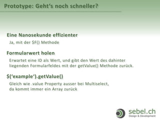 Prototype: Geht‘s noch schneller?
Eine Nanosekunde effizienter
Ja, mit der $F() Methode
Formularwert holen
Erwartet eine ID als Wert, und gibt den Wert des dahinter
liegenden Formularfeldes mit der getValue() Methode zurück.
$(‘example‘).getValue()
Gleich wie .value Property ausser bei Multiselect,
da kommt immer ein Array zurück
 