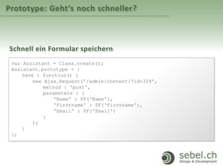 Prototype: Geht‘s noch schneller?
Schnell ein Formular speichern
var Assistant = Class.create();
Assistant.prototype = {
Save : function() {
new Ajax.Request('/admin/content/?id=324',
method : 'post',
parameters : {
'Name' : $F('Name'),
'Firstname' : $F('Firstname'),
'Email' : $F('Email')
}
);
}
};
 