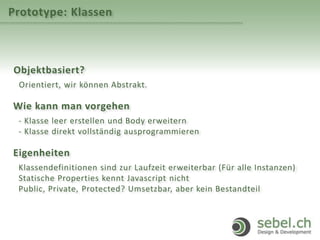 Prototype: Klassen
Objektbasiert?
Orientiert, wir können Abstrakt.
Wie kann man vorgehen
- Klasse leer erstellen und Body erweitern
- Klasse direkt vollständig ausprogrammieren
Eigenheiten
Klassendefinitionen sind zur Laufzeit erweiterbar (Für alle Instanzen)
Statische Properties kennt Javascript nicht
Public, Private, Protected? Umsetzbar, aber kein Bestandteil
 