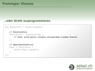Prototype: Klassen
…oder direkt ausprogrammieren
var Assistant = Class.create({
// Konstruktor
initialize : function(id) {
// Hier sind meist window.onload/dom:loaded Events
},
// Speicherfunktion
Save : function() {
alert('data saved');
}
});
 