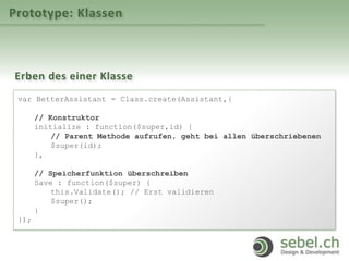 Prototype: Klassen
Erben des einer Klasse
var BetterAssistant = Class.create(Assistant,{
// Konstruktor
initialize : function($super,id) {
// Parent Methode aufrufen, geht bei allen überschriebenen
$super(id);
},
// Speicherfunktion überschreiben
Save : function($super) {
this.Validate(); // Erst validieren
$super();
}
});
 