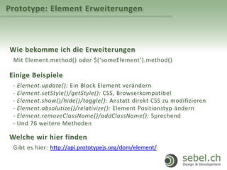Prototype: Element Erweiterungen
Wie bekomme ich die Erweiterungen
Mit Element.method() oder $(‘someElement‘).method()
Einige Beispiele
- Element.update(): Ein Block Element verändern
- Element.setStyle()/getStyle(): CSS, Browserkompatibel
- Element.show()/hide()/toggle(): Anstatt direkt CSS zu modifizieren
- Element.absolutize()/relativize(): Element Positionstyp ändern
- Element.removeClassName()/addClassName(): Sprechend
- Und 76 weitere Methoden
Welche wir hier finden
Gibt es hier: http://api.prototypejs.org/dom/element/
 