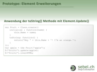 Prototype: Element Erweiterungen
Anwendung der toString() Methode mit Element.Update()
var Fruit = Class.create({
initialize : function(name) {
this.Name = name;
}
toString: function() {
return('Hey ' + this.Name + '! I'm an orange.');
}
});
var apple = new Fruit('apple');
$('fruits').update(apple);
$('fruits').innerHTML;
 