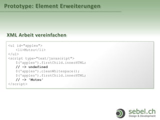 Prototype: Element Erweiterungen
XML Arbeit vereinfachen
<ul id="apples">
<li>Mutsu</li>
</ul>
<script type="text/javascript">
$('apples').firstChild.innerHTML;
// -> undefined
$('apples').cleanWhitespace();
$('apples').firstChild.innerHTML;
// -> 'Mutsu'
</script>
 