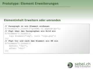 Prototype: Element Erweiterungen
Elementinhalt Erweitern oder umranden
// Paragraph in ein Element einbauen
$('element').insert('<p>HTML to append</p>');
// Fügt über den Paragraphen ein Bild ein
$('element').insert({
top: Element('img', {src: 'logo.png'})
});
// Fügt vor und nach dem Element ein HR ein
$('element').insert({
before: '<hr>',
after: '<hr>'
});
 
